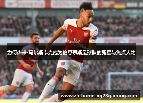 为何杰米·马尔斯卡克成为伯恩茅斯足球队的新星与焦点人物