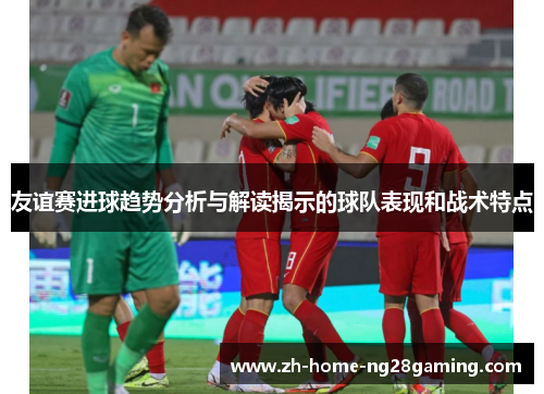 友谊赛进球趋势分析与解读揭示的球队表现和战术特点