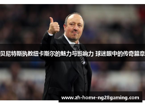 贝尼特斯执教纽卡斯尔的魅力与影响力 球迷眼中的传奇篇章