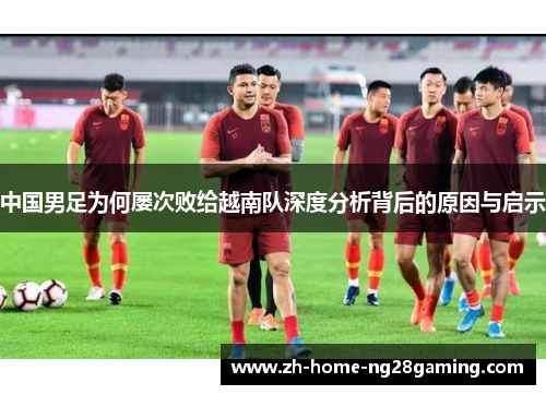 中国男足为何屡次败给越南队深度分析背后的原因与启示