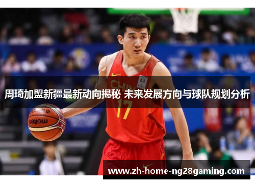 周琦加盟新疆最新动向揭秘 未来发展方向与球队规划分析