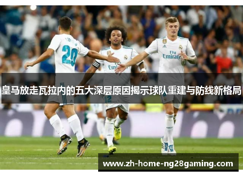 皇马放走瓦拉内的五大深层原因揭示球队重建与防线新格局