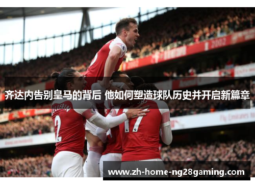 齐达内告别皇马的背后 他如何塑造球队历史并开启新篇章