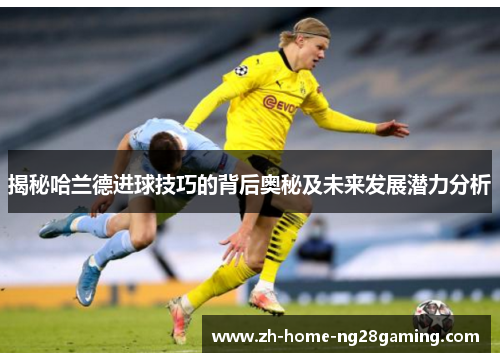 揭秘哈兰德进球技巧的背后奥秘及未来发展潜力分析