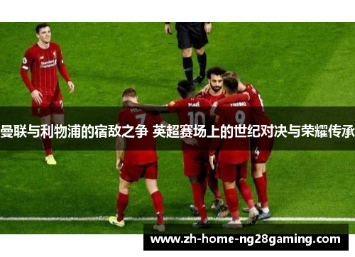 曼联与利物浦的宿敌之争 英超赛场上的世纪对决与荣耀传承