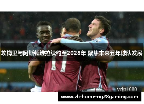 埃梅里与阿斯顿维拉续约至2028年 聚焦未来五年球队发展