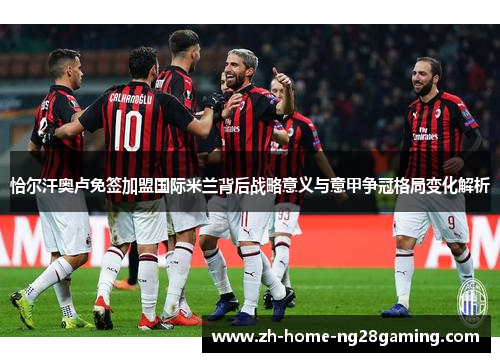 恰尔汗奥卢免签加盟国际米兰背后战略意义与意甲争冠格局变化解析