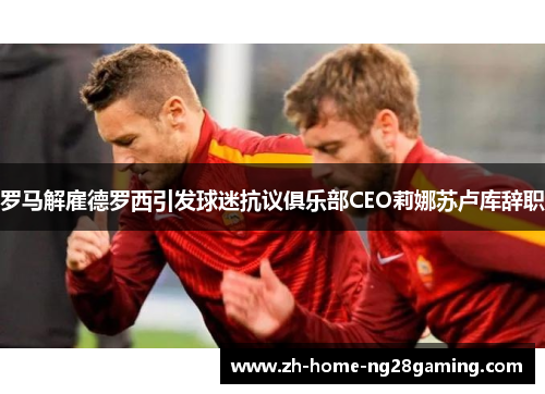 罗马解雇德罗西引发球迷抗议俱乐部CEO莉娜苏卢库辞职