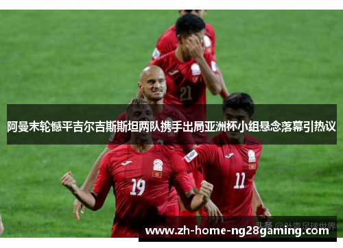阿曼末轮憾平吉尔吉斯斯坦两队携手出局亚洲杯小组悬念落幕引热议