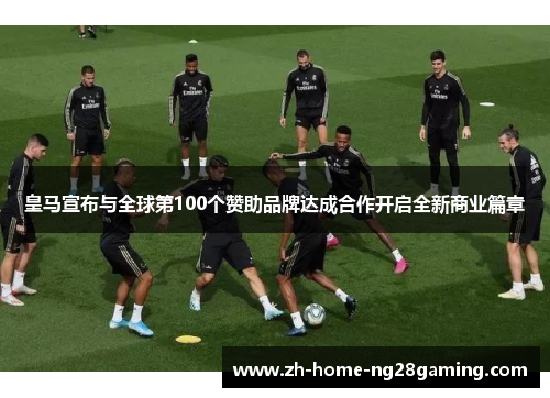 皇马宣布与全球第100个赞助品牌达成合作开启全新商业篇章